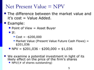 Net Present Value = NPV
 The difference between the market value and
it’s cost = Value Added.
 Example:
 Point of View = Asset Buyer
 If:
 Cost = -$200,000
 Market Value (Present Value Future Cash Flows) =
$201,036
 NPV = $201,036 - $200,000 = $1,036
 We examine a potential investment in light of its
likely effect on the price of the firm’s shares
 NPV/(# of shares outstanding)
5
 