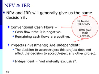 50
NPV & IRR
 NPV and IRR will generally give us the same
decision if:
 Conventional Cash Flows =
 Cash flow time 0 is negative.
 Remaining cash flows are positive.
 Projects (investments) Are Independent:
 The decision to accept/reject this project does not
affect the decision to accept/reject any other project.
 Independent = “not mutually exclusive”.
OK to use
IRR or NPV
Both give
same
answer.
 