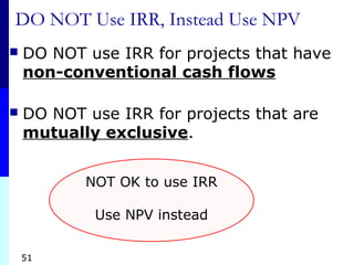 51
DO NOT Use IRR, Instead Use NPV
 DO NOT use IRR for projects that have
non-conventional cash flows
 DO NOT use IRR for projects that are
mutually exclusive.
NOT OK to use IRR
Use NPV instead
 