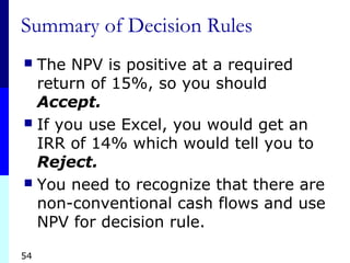 54
Summary of Decision Rules
 The NPV is positive at a required
return of 15%, so you should
Accept.
 If you use Excel, you would get an
IRR of 14% which would tell you to
Reject.
 You need to recognize that there are
non-conventional cash flows and use
NPV for decision rule.
 