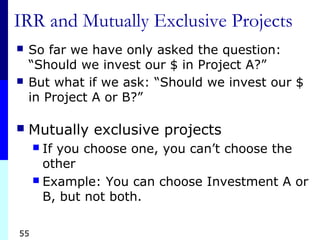 55
IRR and Mutually Exclusive Projects
 So far we have only asked the question:
“Should we invest our $ in Project A?”
 But what if we ask: “Should we invest our $
in Project A or B?”
 Mutually exclusive projects
 If you choose one, you can’t choose the
other
 Example: You can choose Investment A or
B, but not both.
 
