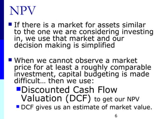 6
NPV
 If there is a market for assets similar
to the one we are considering investing
in, we use that market and our
decision making is simplified
 When we cannot observe a market
price for at least a roughly comparable
investment, capital budgeting is made
difficult… then we use:
Discounted Cash Flow
Valuation (DCF) to get our NPV
 DCF gives us an estimate of market value.
 