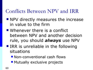 60
Conflicts Between NPV and IRR
 NPV directly measures the increase
in value to the firm
 Whenever there is a conflict
between NPV and another decision
rule, you should always use NPV
 IRR is unreliable in the following
situations
 Non-conventional cash flows
 Mutually exclusive projects
 