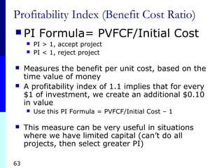 63
Profitability Index (Benefit Cost Ratio)
 PI Formula= PVFCF/Initial Cost
 PI > 1, accept project
 PI < 1, reject project
 Measures the benefit per unit cost, based on the
time value of money
 A profitability index of 1.1 implies that for every
$1 of investment, we create an additional $0.10
in value
 Use this PI Formula = PVFCF/Initial Cost – 1
 This measure can be very useful in situations
where we have limited capital (can’t do all
projects, then select greater PI)
 