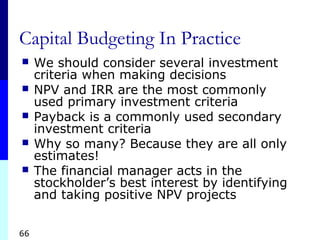 66
Capital Budgeting In Practice
 We should consider several investment
criteria when making decisions
 NPV and IRR are the most commonly
used primary investment criteria
 Payback is a commonly used secondary
investment criteria
 Why so many? Because they are all only
estimates!
 The financial manager acts in the
stockholder’s best interest by identifying
and taking positive NPV projects
 