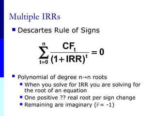 Multiple IRRs
 Descartes Rule of Signs
 Polynomial of degree n→n roots
 When you solve for IRR you are solving for
the root of an equation
 One positive ?? real root per sign change
 Remaining are imaginary (i2
= -1)
0
)IRR1(
CFn
0t
t
t
=
+
∑=
 
