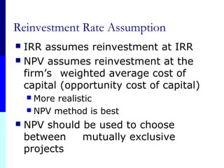 Reinvestment Rate Assumption
 IRR assumes reinvestment at IRR
 NPV assumes reinvestment at the
firm’s weighted average cost of
capital (opportunity cost of capital)
 More realistic
 NPV method is best
 NPV should be used to choose
between mutually exclusive
projects
 