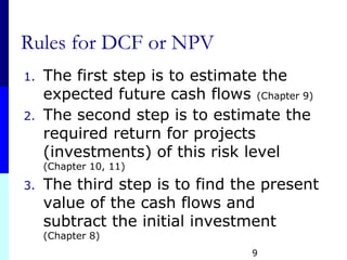 9
Rules for DCF or NPV
1. The first step is to estimate the
expected future cash flows (Chapter 9)
2. The second step is to estimate the
required return for projects
(investments) of this risk level
(Chapter 10, 11)
3. The third step is to find the present
value of the cash flows and
subtract the initial investment
(Chapter 8)
 