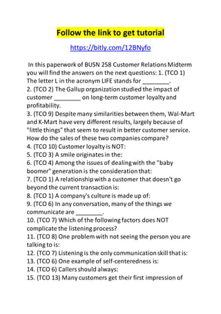 Follow the link to get tutorial 
https://bitly.com/12BNyfo 
In this paperwork of BUSN 258 Customer Relations Midterm 
you will find the answers on the next questions: 1. (TCO 1) 
The letter L in the acronym LIFE stands for ________. 
2. (TCO 2) The Gallup organization studied the impact of 
customer ________ on long-term customer loyalty and 
profitability. 
3. (TCO 9) Despite many similarities between them, Wal-Mart 
and K-Mart have very different results, largely because of 
"little things" that seem to result in better customer service. 
How do the sales of these two companies compare? 
4. (TCO 10) Customer loyalty is NOT: 
5. (TCO 3) A smile originates in the: 
6. (TCO 4) Among the issues of dealing with the "baby 
boomer" generation is the consideration that: 
7. (TCO 1) A relationship with a customer that doesn't go 
beyond the current transaction is: 
8. (TCO 1) A company's culture is made up of: 
9. (TCO 6) In any conversation, many of the things we 
communicate are ________. 
10. (TCO 7) Which of the following factors does NOT 
complicate the listening process? 
11. (TCO 8) One problem with not seeing the person you are 
talking to is: 
12. (TCO 7) Listening is the only communication skill that is: 
13. (TCO 6) One example of self-centeredness is: 
14. (TCO 6) Callers should always: 
15. (TCO 13) Many customers get their first impression of 
 