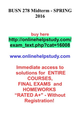BUSN 278 Midterm - SPRING
2016
buy here
http://onlinehelpstudy.com/
exam_text.php?cat=16008
www.onlinehelpstudy.com
Immediate access to
solutions for ENTIRE
COURSES,
FINAL EXAMS and
HOMEWORKS
“RATED A+" - Without
Registration!
 
