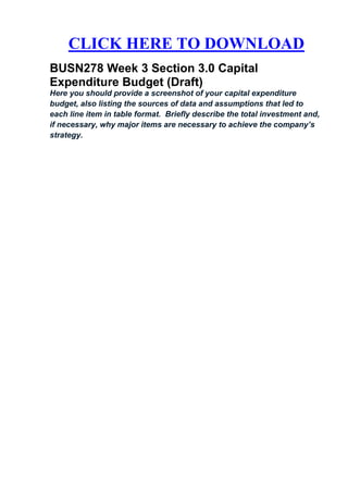 CLICK HERE TO DOWNLOAD
BUSN278 Week 3 Section 3.0 Capital
Expenditure Budget (Draft)
Here you should provide a screenshot of your capital expenditure
budget, also listing the sources of data and assumptions that led to
each line item in table format. Briefly describe the total investment and,
if necessary, why major items are necessary to achieve the company’s
strategy.
 