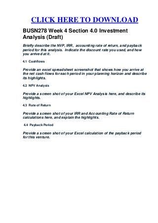 CLICK HERE TO DOWNLOAD
BUSN278 Week 4 Section 4.0 Investment
Analysis (Draft)
Briefly describe the NVP, IRR, accounting rate of return, and payback
period for this analysis. Indicate the discount rate you used, and how
you arrived at it.

4.1 Cashflows

Provide an excel spreadsheet screenshot that shows how you arrive at
the net cash flows for each period in your planning horizon and describe
its highlights.

4.2 NPV Analysis

Provide a screen shot of your Excel NPV Analysis here, and describe its
highlights.

4.3 Rate of Return

Provide a screen shot of your IRR and Accounting Rate of Return
calculations here, and explain the highlights.

4.4 Payback Period

Provide a screen shot of your Excel calculation of the payback period
for this venture.
 