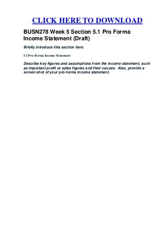 CLICK HERE TO DOWNLOAD
BUSN278 Week 5 Section 5.1 Pro Forma
Income Statement (Draft)
Briefly introduce this section here.

5.1 Pro-Forma Income Statement

Describe key figures and assumptions from the income statement, such
as important profit or sales figures and their causes. Also, provide a
screen shot of your pro-forma income statement.
 