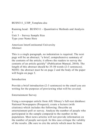 BUSN311_U3IP_Template.doc
Running head: BUSN311 - Quantitative Methods and Analysis
1
Unit 3 – Survey Sample Size
Type your Name Here
American InterContinental University
Abstract
This is a single paragraph, no indentation is required. The next
page will be an abstract; “a brief, comprehensive summary of
the contents of the article; it allows the readers to survey the
contents of an article quickly” (Publication Manual, 2010). The
length of this abstract should be 35-50 words (2-3 sentences).
NOTE: the abstract must be on page 2 and the body of the paper
will begin on page 3.
Introduction
Provide a brief introduction (2-3 sentences) to the email you are
writing for the purposes of previewing what will be covered.
Entertainment Survey
Using a newspaper article from AIU library’s full-text database:
National Newspapers (Proquest), create a lecture (with
citations) which includes the following: Describe an
entertainment poll or survey. Analyze the number of people who
participated in the sample compared to the number in the
population. Most news articles will not provide information on
the number of people surveyed. In this case critique the validity
of the results. (Be sure to cite the article which must be from
 