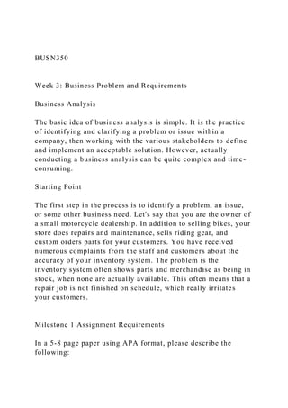 BUSN350
Week 3: Business Problem and Requirements
Business Analysis
The basic idea of business analysis is simple. It is the practice
of identifying and clarifying a problem or issue within a
company, then working with the various stakeholders to define
and implement an acceptable solution. However, actually
conducting a business analysis can be quite complex and time-
consuming.
Starting Point
The first step in the process is to identify a problem, an issue,
or some other business need. Let's say that you are the owner of
a small motorcycle dealership. In addition to selling bikes, your
store does repairs and maintenance, sells riding gear, and
custom orders parts for your customers. You have received
numerous complaints from the staff and customers about the
accuracy of your inventory system. The problem is the
inventory system often shows parts and merchandise as being in
stock, when none are actually available. This often means that a
repair job is not finished on schedule, which really irritates
your customers.
Milestone 1 Assignment Requirements
In a 5-8 page paper using APA format, please describe the
following:
 