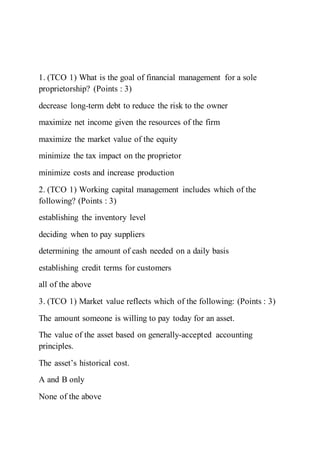 1. (TCO 1) What is the goal of financial management for a sole
proprietorship? (Points : 3)
decrease long-term debt to reduce the risk to the owner
maximize net income given the resources of the firm
maximize the market value of the equity
minimize the tax impact on the proprietor
minimize costs and increase production
2. (TCO 1) Working capital management includes which of the
following? (Points : 3)
establishing the inventory level
deciding when to pay suppliers
determining the amount of cash needed on a daily basis
establishing credit terms for customers
all of the above
3. (TCO 1) Market value reflects which of the following: (Points : 3)
The amount someone is willing to pay today for an asset.
The value of the asset based on generally-accepted accounting
principles.
The asset’s historical cost.
A and B only
None of the above
 
