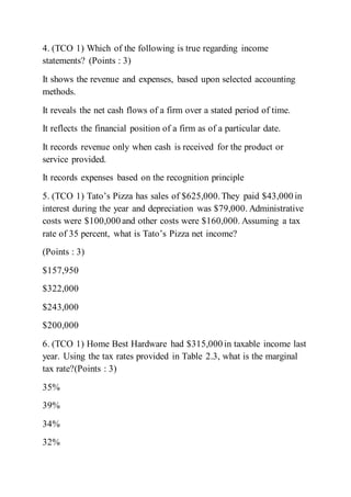 4. (TCO 1) Which of the following is true regarding income
statements? (Points : 3)
It shows the revenue and expenses, based upon selected accounting
methods.
It reveals the net cash flows of a firm over a stated period of time.
It reflects the financial position of a firm as of a particular date.
It records revenue only when cash is received for the product or
service provided.
It records expenses based on the recognition principle
5. (TCO 1) Tato’s Pizza has sales of $625,000.They paid $43,000 in
interest during the year and depreciation was $79,000. Administrative
costs were $100,000 and other costs were $160,000. Assuming a tax
rate of 35 percent, what is Tato’s Pizza net income?
(Points : 3)
$157,950
$322,000
$243,000
$200,000
6. (TCO 1) Home Best Hardware had $315,000 in taxable income last
year. Using the tax rates provided in Table 2.3, what is the marginal
tax rate?(Points : 3)
35%
39%
34%
32%
 