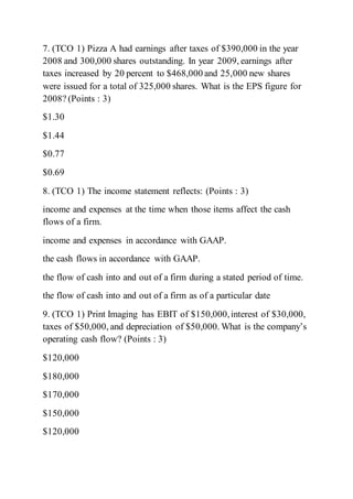 7. (TCO 1) Pizza A had earnings after taxes of $390,000 in the year
2008 and 300,000 shares outstanding. In year 2009, earnings after
taxes increased by 20 percent to $468,000 and 25,000 new shares
were issued for a total of 325,000 shares. What is the EPS figure for
2008? (Points : 3)
$1.30
$1.44
$0.77
$0.69
8. (TCO 1) The income statement reflects: (Points : 3)
income and expenses at the time when those items affect the cash
flows of a firm.
income and expenses in accordance with GAAP.
the cash flows in accordance with GAAP.
the flow of cash into and out of a firm during a stated period of time.
the flow of cash into and out of a firm as of a particular date
9. (TCO 1) Print Imaging has EBIT of $150,000,interest of $30,000,
taxes of $50,000, and depreciation of $50,000. What is the company’s
operating cash flow? (Points : 3)
$120,000
$180,000
$170,000
$150,000
$120,000
 
