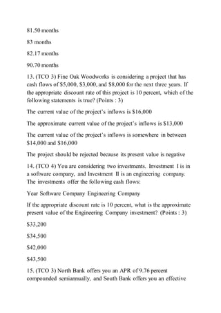 81.50 months
83 months
82.17 months
90.70 months
13. (TCO 3) Fine Oak Woodworks is considering a project that has
cash flows of $5,000, $3,000, and $8,000 for the next three years. If
the appropriate discount rate of this project is 10 percent, which of the
following statements is true? (Points : 3)
The current value of the project’s inflows is $16,000
The approximate current value of the project’s inflows is $13,000
The current value of the project’s inflows is somewhere in between
$14,000 and $16,000
The project should be rejected because its present value is negative
14. (TCO 4) You are considering two investments. Investment I is in
a software company, and Investment II is an engineering company.
The investments offer the following cash flows:
Year Software Company Engineering Company
If the appropriate discount rate is 10 percent, what is the approximate
present value of the Engineering Company investment? (Points : 3)
$33,200
$34,500
$42,000
$43,500
15. (TCO 3) North Bank offers you an APR of 9.76 percent
compounded semiannually, and South Bank offers you an effective
 