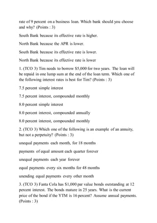 rate of 9 percent on a business loan. Which bank should you choose
and why? (Points : 3)
South Bank because its effective rate is higher.
North Bank because the APR is lower.
South Bank because its effective rate is lower.
North Bank because its effective rate is lower
1. (TCO 3) Tim needs to borrow $5,000 for two years. The loan will
be repaid in one lump sum at the end of the loan term. Which one of
the following interest rates is best for Tim? (Points : 3)
7.5 percent simple interest
7.5 percent interest, compounded monthly
8.0 percent simple interest
8.0 percent interest, compounded annually
8.0 percent interest, compounded monthly
2. (TCO 3) Which one of the following is an example of an annuity,
but not a perpetuity? (Points : 3)
unequal payments each month, for 18 months
payments of equal amount each quarter forever
unequal payments each year forever
equal payments every six months for 48 months
unending equal payments every other month
3. (TCO 3) Fanta Cola has $1,000 par value bonds outstanding at 12
percent interest. The bonds mature in 25 years. What is the current
price of the bond if the YTM is 16 percent? Assume annual payments.
(Points : 3)
 
