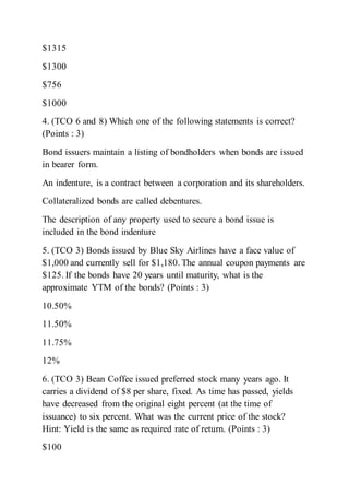 $1315
$1300
$756
$1000
4. (TCO 6 and 8) Which one of the following statements is correct?
(Points : 3)
Bond issuers maintain a listing of bondholders when bonds are issued
in bearer form.
An indenture, is a contract between a corporation and its shareholders.
Collateralized bonds are called debentures.
The description of any property used to secure a bond issue is
included in the bond indenture
5. (TCO 3) Bonds issued by Blue Sky Airlines have a face value of
$1,000 and currently sell for $1,180. The annual coupon payments are
$125. If the bonds have 20 years until maturity, what is the
approximate YTM of the bonds? (Points : 3)
10.50%
11.50%
11.75%
12%
6. (TCO 3) Bean Coffee issued preferred stock many years ago. It
carries a dividend of $8 per share, fixed. As time has passed, yields
have decreased from the original eight percent (at the time of
issuance) to six percent. What was the current price of the stock?
Hint: Yield is the same as required rate of return. (Points : 3)
$100
 