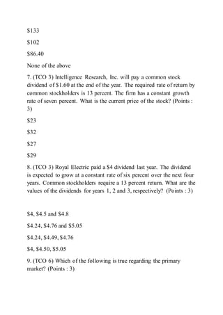 $133
$102
$86.40
None of the above
7. (TCO 3) Intelligence Research, Inc. will pay a common stock
dividend of $1.60 at the end of the year. The required rate of return by
common stockholders is 13 percent. The firm has a constant growth
rate of seven percent. What is the current price of the stock? (Points :
3)
$23
$32
$27
$29
8. (TCO 3) Royal Electric paid a $4 dividend last year. The dividend
is expected to grow at a constant rate of six percent over the next four
years. Common stockholders require a 13 percent return. What are the
values of the dividends for years 1, 2 and 3, respectively? (Points : 3)
$4, $4.5 and $4.8
$4.24, $4.76 and $5.05
$4.24, $4.49, $4.76
$4, $4.50, $5.05
9. (TCO 6) Which of the following is true regarding the primary
market? (Points : 3)
 