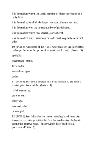it is the market where the largest number of shares are traded on a
daily basis.
it is the market in which the largest number of issues are listed.
it is the market with the largest number of participants.
it is the market where new securities are offered.
it is the market where shareholders trade most frequently with each
other
10. (TCO 6) A member of the NYSE who trades on the floor of the
exchange for his or her personal account is called a(n): (Points : 3)
specialist.
independent broker.
floor trader.
stand-alone agent.
dealer
11. (TCO 6) The annual interest on a bond divided by the bond’s
market price is called the: (Points : 3)
yield to maturity.
yield to call.
total yield.
required yield.
current yield
12. (TCO 6) Star Industries has one outstanding bond issue. An
indenture provision prohibits the firm from redeeming the bonds
during the first two years. This provision is referred to as a _____
provision. (Points : 3)
 