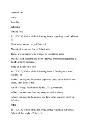deferred call
market
liquidity
debenture
sinking fund
13. (TCO 8) Which of the following is true regarding bonds? (Points :
3)
Most bonds do not carry default risk.
Municipal bonds are free of default risk.
Bonds are not sensitive to changes in the interest rates.
Moody’s and Standard and Poor’s provide information regarding a
bond’s interest rate risk.
None of the above is true
14. (TCO 6) Which of the following is not a floating-rate bond?
(Points : 3)
A bond that adjusts the coupon payments based on an interest rate
index, such as the T-bill.
An EE Savings Bond issued by the U.S. government.
A bond that does not have any coupons until maturity.
A bond that adjusts the coupon and face value payment based on
inflation.
TIPS
15. (TCO 6) Which of the following is true regarding put bonds?
Select all that apply: (Points : 3)
 