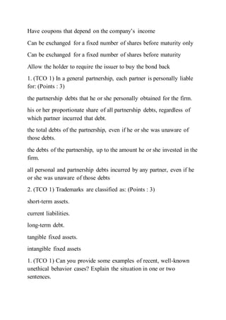 Have coupons that depend on the company’s income
Can be exchanged for a fixed number of shares before maturity only
Can be exchanged for a fixed number of shares before maturity
Allow the holder to require the issuer to buy the bond back
1. (TCO 1) In a general partnership, each partner is personally liable
for: (Points : 3)
the partnership debts that he or she personally obtained for the firm.
his or her proportionate share of all partnership debts, regardless of
which partner incurred that debt.
the total debts of the partnership, even if he or she was unaware of
those debts.
the debts of the partnership, up to the amount he or she invested in the
firm.
all personal and partnership debts incurred by any partner, even if he
or she was unaware of those debts
2. (TCO 1) Trademarks are classified as: (Points : 3)
short-term assets.
current liabilities.
long-term debt.
tangible fixed assets.
intangible fixed assets
1. (TCO 1) Can you provide some examples of recent, well-known
unethical behavior cases? Explain the situation in one or two
sentences.
 