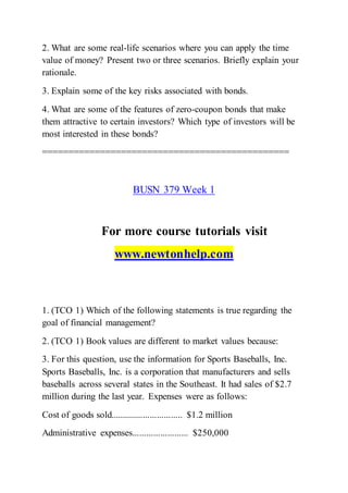 2. What are some real-life scenarios where you can apply the time
value of money? Present two or three scenarios. Briefly explain your
rationale.
3. Explain some of the key risks associated with bonds.
4. What are some of the features of zero-coupon bonds that make
them attractive to certain investors? Which type of investors will be
most interested in these bonds?
===============================================
BUSN 379 Week 1
For more course tutorials visit
www.newtonhelp.com
1. (TCO 1) Which of the following statements is true regarding the
goal of financial management?
2. (TCO 1) Book values are different to market values because:
3. For this question, use the information for Sports Baseballs, Inc.
Sports Baseballs, Inc. is a corporation that manufacturers and sells
baseballs across several states in the Southeast. It had sales of $2.7
million during the last year. Expenses were as follows:
Cost of goods sold............................... $1.2 million
Administrative expenses........................ $250,000
 