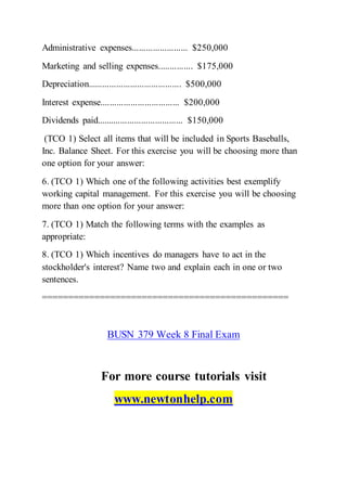 Administrative expenses........................ $250,000
Marketing and selling expenses............... $175,000
Depreciation........................................ $500,000
Interest expense.................................. $200,000
Dividends paid..................................... $150,000
(TCO 1) Select all items that will be included in Sports Baseballs,
Inc. Balance Sheet. For this exercise you will be choosing more than
one option for your answer:
6. (TCO 1) Which one of the following activities best exemplify
working capital management. For this exercise you will be choosing
more than one option for your answer:
7. (TCO 1) Match the following terms with the examples as
appropriate:
8. (TCO 1) Which incentives do managers have to act in the
stockholder's interest? Name two and explain each in one or two
sentences.
===============================================
BUSN 379 Week 8 Final Exam
For more course tutorials visit
www.newtonhelp.com
 