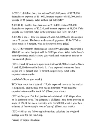 1.(TCO 1) Lifeline, Inc., has sales of $685,000, costs of $273,000,
depreciation expense of $51,000, interest expense of $60,000, and a
tax rate of 35 percent. What is their net INCOME?
2. (TCO 1) Handler, Inc., has sales of $19,430, costs of $9,460,
depreciation expense of $2,230, and interest expense of $1,620. If the
tax rate is 35 percent, what is the operating cash flow, or OCF?
3. (TCOs 2 and 3) Bey Co. issued 20-year, $1,000 bonds at a coupon
rate of 7 percent. The bonds make annual payments. If the YTM on
these bonds is 5 percent, what is the current bond price?
(TCO 3) Seventeenth Bank has an issue of 9% preferred stock with a
$100.00 par value that just sold for $119 per share. What is the bank’s
cost of preferred stock? (Show your work and round your answer to
two decimal places.
(TCOs 3 and 5) You own a portfolio that has $1,500 invested in Stock
A and $2,600 invested in Stock B. If the expected returns on these
stocks are 10 percent and 16 percent, respectively, what is the
expected return on the
portfolio? (Show your work.)
TCO 3) A stock has a beta of 1.25, the expected return on the market
is 12 percent, and the risk-free rate is 2 percent. What must the
expected return on this stock be? (Show your work.)
(TCO 4) Suppose Pat, Ltd. just issued a dividend of $2.40 per share
on its common stock. The company’s dividends have been growing at
a rate of 5%. If the stock currently sells for $80.00, what is your best
estimate of the company’s cost of equity? (Show your work.)
(TCO 4) Given the following information, calculate the weighted
average cost for the Ban Corp.
Percent of capital structure:
 