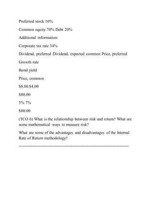 Preferred stock 10%
Common equity 70% Debt 20%
Additional information:
Corporate tax rate 34%
Dividend, preferred Dividend, expected common Price, preferred
Growth rate
Bond yield
Price, common
$8.00 $4.00
$80.00
5% 7%
$80.00
(TCO 6) What is the relationship between risk and return? What are
some mathematical ways to measure risk?
What are some of the advantages and disadvantages of the Internal
Rate of Return methodology?
===============================================
 