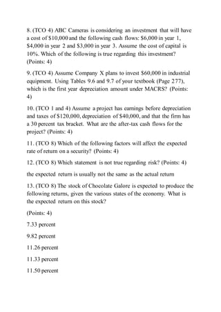 8. (TCO 4) ABC Cameras is considering an investment that will have
a cost of $10,000 and the following cash flows: $6,000 in year 1,
$4,000 in year 2 and $3,000 in year 3. Assume the cost of capital is
10%. Which of the following is true regarding this investment?
(Points: 4)
9. (TCO 4) Assume Company X plans to invest $60,000 in industrial
equipment. Using Tables 9.6 and 9.7 of your textbook (Page 277),
which is the first year depreciation amount under MACRS? (Points:
4)
10. (TCO 1 and 4) Assume a project has earnings before depreciation
and taxes of $120,000, depreciation of $40,000, and that the firm has
a 30 percent tax bracket. What are the after-tax cash flows for the
project? (Points: 4)
11. (TCO 8) Which of the following factors will affect the expected
rate of return on a security? (Points: 4)
12. (TCO 8) Which statement is not true regarding risk? (Points: 4)
the expected return is usually not the same as the actual return
13. (TCO 8) The stock of Chocolate Galore is expected to produce the
following returns, given the various states of the economy. What is
the expected return on this stock?
(Points: 4)
7.33 percent
9.82 percent
11.26 percent
11.33 percent
11.50 percent
 