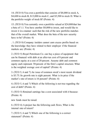 14. (TCO 8) You own a portfolio that consists of $8,000 in stock A,
$4,600 in stock B, $13,000 in stock C, and $5,500 in stock D. What is
the portfolio weight of stock B? (Points: 4)
15. (TCO 8) You currently own a portfolio valued at $24,000 that has
a beta of 1.1. You have another $8,000 to invest, and would like to
invest it in a manner such that the risk of the new portfolio matches
that of the overall market. What does the beta of the new security
have to be? (Points: 4)
. 1. (TCO 8) Company insiders cannot earn excess profits based on
the knowledge they have related to their employer if the financial
markets are: (Points: 4)
2. (TCO 5) Royal Petroleum Co. can buy a piece of equipment that
can be financed with debt at an after-tax cost of 8 percent and
common equity at a cost of 20 percent. Assume debt and common
equity each represent 50 percent of the firm’s capital structure. What
is the weighted average cost of capital? (Points: 4)
3. (TCO 5, 6 and 7) An issue of common stock’s most recent dividend
is $3.75. Its growth rate is eight percent. What is its price if the
market’s rate of return is 16 percent? (Points: 4)
4. (TCO 5, 6 and 7) Which of the following is not true regarding the
cost of debt? (Points: 4)
5. (TCO 5) Retained earnings has a cost associated with it because:
(Points: 4)
new funds must be raised.
6. (TCO 4) A project has the following cash flows. What is the
internal rate of return?
7. (TCO 5, 6 and 7) Which one of the following is a correct
statement? (Points: 4)
 