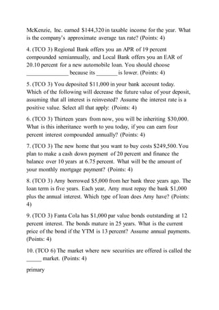 McKenzie, Inc. earned $144,320 in taxable income for the year. What
is the company’s approximate average tax rate? (Points: 4)
4. (TCO 3) Regional Bank offers you an APR of 19 percent
compounded semiannually, and Local Bank offers you an EAR of
20.10 percent for a new automobile loan. You should choose
______________ because its _______ is lower. (Points: 4)
5. (TCO 3) You deposited $11,000 in your bank account today.
Which of the following will decrease the future value of your deposit,
assuming that all interest is reinvested? Assume the interest rate is a
positive value. Select all that apply: (Points: 4)
6. (TCO 3) Thirteen years from now, you will be inheriting $30,000.
What is this inheritance worth to you today, if you can earn four
percent interest compounded annually? (Points: 4)
7. (TCO 3) The new home that you want to buy costs $249,500.You
plan to make a cash down payment of 20 percent and finance the
balance over 10 years at 6.75 percent. What will be the amount of
your monthly mortgage payment? (Points: 4)
8. (TCO 3) Amy borrowed $5,000 from her bank three years ago. The
loan term is five years. Each year, Amy must repay the bank $1,000
plus the annual interest. Which type of loan does Amy have? (Points:
4)
9. (TCO 3) Fanta Cola has $1,000 par value bonds outstanding at 12
percent interest. The bonds mature in 25 years. What is the current
price of the bond if the YTM is 13 percent? Assume annual payments.
(Points: 4)
10. (TCO 6) The market where new securities are offered is called the
_____ market. (Points: 4)
primary
 