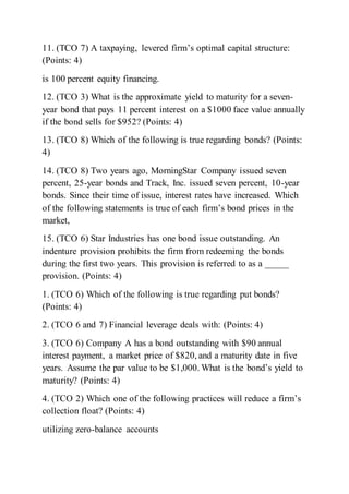 11. (TCO 7) A taxpaying, levered firm’s optimal capital structure:
(Points: 4)
is 100 percent equity financing.
12. (TCO 3) What is the approximate yield to maturity for a seven-
year bond that pays 11 percent interest on a $1000 face value annually
if the bond sells for $952? (Points: 4)
13. (TCO 8) Which of the following is true regarding bonds? (Points:
4)
14. (TCO 8) Two years ago, MorningStar Company issued seven
percent, 25-year bonds and Track, Inc. issued seven percent, 10-year
bonds. Since their time of issue, interest rates have increased. Which
of the following statements is true of each firm’s bond prices in the
market,
15. (TCO 6) Star Industries has one bond issue outstanding. An
indenture provision prohibits the firm from redeeming the bonds
during the first two years. This provision is referred to as a _____
provision. (Points: 4)
1. (TCO 6) Which of the following is true regarding put bonds?
(Points: 4)
2. (TCO 6 and 7) Financial leverage deals with: (Points: 4)
3. (TCO 6) Company A has a bond outstanding with $90 annual
interest payment, a market price of $820, and a maturity date in five
years. Assume the par value to be $1,000. What is the bond’s yield to
maturity? (Points: 4)
4. (TCO 2) Which one of the following practices will reduce a firm’s
collection float? (Points: 4)
utilizing zero-balance accounts
 