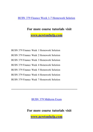 BUSN 379 Finance Week 1-7 Homework Solution
For more course tutorials visit
www.newtonhelp.com
BUSN 379 Finance Week 1 Homework Solution
BUSN 379 Finance Week 2 Homework Solution
BUSN 379 Finance Week 3 Homework Solution
BUSN 379 Finance Week 4 Homework Solution
BUSN 379 Finance Week 5 Homework Solution
BUSN 379 Finance Week 6 Homework Solution
BUSN 379 Finance Week 7 Homework Solution
===============================================
BUSN 379 Midterm Exam
For more course tutorials visit
www.newtonhelp.com
 