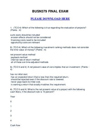BUSN379 FINAL EXAM

                     PLEASE DOWNLOAD HERE


1. (TCO 4) Which of the following is true regarding the evaluation of projects?
(Points : 4)

sunk costs should be included
 erosion effects should not be considered
 financing costs need to be included
 opportunity costs are relevant

2. (TCO 4) Which of the following investment ranking methods does not consider
the time value of money? (Points : 4)

net present value method
payback method
internal rate of return method
all of these are time-adjusted methods

3. (TCO 3 and 4) A net present value of zero implies that an investment: (Points :
4)

has no initial cost.
has an expected return that is less than the required return.
should be rejected even if the discount rate is lowered.
never pays back its initial cost.
is earning a return that exactly matches the requirement.

4. (TCO 3 and 4) What is the net present value of a project with the following
cash flows, if the discount rate is 15 percent?

Year

0

1

2

3

4

Cash flow
 