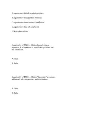 A.arguments with independent premises.
B.arguments with dependent premises.
C.arguments with an unstated conclusion.
D.arguments with a subconclusion.
E.None of the above.
 
 
Question 24 of 254.0/ 4.0 PointsIn analyzing an
argument, it is important to identify the premises and
the conclusion.
 
A. True
B. False
 
 
Question 25 of 254.0/ 4.0 Points”Complete” arguments
address all relevant premises and conclusions.
 
A. True
B. False
 
 
 
   
 
 
