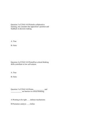  
 
 
Question 3 of 254.0/ 4.0 PointsIn collaborative
learning, one considers the opposition’s position and
feedback in decision making.
 
 
A. True
B. False
 
 
 
Question 4 of 254.0/ 4.0 PointsPoor critical thinking
skills contribute to low self-esteem.
 
A. True
B. False
 
 
Question 5 of 254.0/ 4.0 Points____________ and
____________ are barriers to critical thinking.
 
A.Wanting to be right ….. defense mechanisms
B.Premature analysis ….. cliches
 