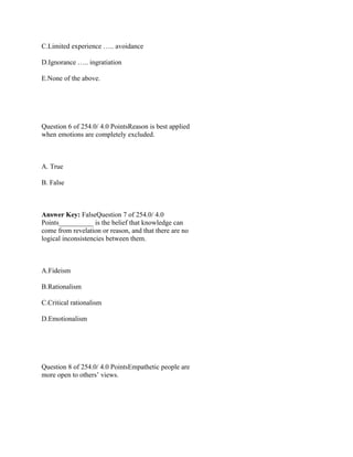 C.Limited experience ….. avoidance
D.Ignorance ….. ingratiation
E.None of the above.
 
 
Question 6 of 254.0/ 4.0 PointsReason is best applied
when emotions are completely excluded.
 
A. True
B. False
 
Answer Key: FalseQuestion 7 of 254.0/ 4.0
Points__________ is the belief that knowledge can
come from revelation or reason, and that there are no
logical inconsistencies between them.
 
A.Fideism
B.Rationalism
C.Critical rationalism
D.Emotionalism
 
 
Question 8 of 254.0/ 4.0 PointsEmpathetic people are
more open to others’ views.
 
 