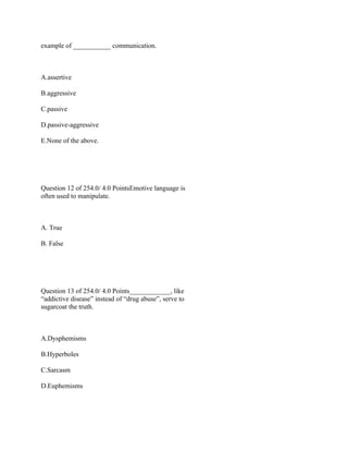 example of ___________ communication.
 
A.assertive
B.aggressive
C.passive
D.passive-aggressive
E.None of the above.
 
 
Question 12 of 254.0/ 4.0 PointsEmotive language is
often used to manipulate.
 
A. True
B. False
 
 
Question 13 of 254.0/ 4.0 Points____________, like
“addictive disease” instead of “drug abuse”, serve to
sugarcoat the truth.
 
A.Dysphemisms
B.Hyperboles
C.Sarcasm
D.Euphemisms
 