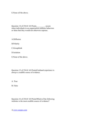 E.None oif the above.
 
 
Question 14 of 254.0/ 4.0 Points_________ occurs
when individuals in an organization embrace behaviors
or ideas that they would not otherwise espouse.
 
A.Diffusion
B.Polarity
C.Groupthink
D.Isolation
E.None of the above.
 
 
Question 15 of 254.0/ 4.0 PointsFirsthand experience is
always a credible source of evidence.
 
A. True
B. False
 
 
Question 16 of 254.0/ 4.0 PointsWhich of the following
websites is the most credible source of evidence?
 
A.www.snopes.com
 