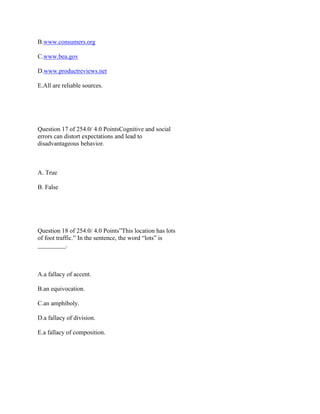 B.www.consumers.org
C.www.bea.gov
D.www.productreviews.net
E.All are reliable sources.
 
 
Question 17 of 254.0/ 4.0 PointsCognitive and social
errors can distort expectations and lead to
disadvantageous behavior.
 
A. True
B. False
 
 
Question 18 of 254.0/ 4.0 Points”This location has lots
of foot traffic.” In the sentence, the word “lots” is
_________.
 
A.a fallacy of accent.
B.an equivocation.
C.an amphiboly.
D.a fallacy of division.
E.a fallacy of composition.
 
 
 