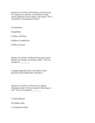 Question 19 of 254.0/ 4.0 PointsEvery terrorist in the
9/11 attacks was a Muslim, so all Muslims should
require additional security checks at the airport. This is
an example of what argument fallacy?
 
A.ad hominem
B.amphiboly
C.fallacy of division
D.fallacy of composition
E.fallacy of accent
 
 
Question 20 of 254.0/ 4.0 Points”If you don’t attend
church every Sunday, you’ll burn in Hell.” This is an
example of __________.
 
A.popular appealsB.a straw man fallacyC.Scare
tacticsD.a red herringE.None of the above.
 
 
Question 21 of 254.0/ 4.0 Points”If we legalize
marijuana, people will want to legalize other drugs as
well.” This is an example of ________.
 
A.a false dilemma.
B.a slippery slope.
C.a naturalistic fallacy.
 