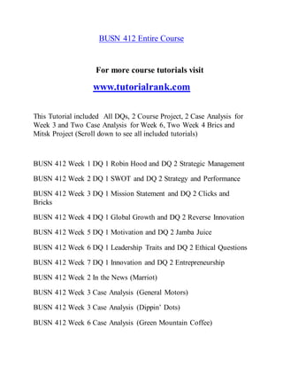 BUSN 412 Entire Course
For more course tutorials visit
www.tutorialrank.com
This Tutorial included All DQs, 2 Course Project, 2 Case Analysis for
Week 3 and Two Case Analysis for Week 6, Two Week 4 Brics and
Mitsk Project (Scroll down to see all included tutorials)
BUSN 412 Week 1 DQ 1 Robin Hood and DQ 2 Strategic Management
BUSN 412 Week 2 DQ 1 SWOT and DQ 2 Strategy and Performance
BUSN 412 Week 3 DQ 1 Mission Statement and DQ 2 Clicks and
Bricks
BUSN 412 Week 4 DQ 1 Global Growth and DQ 2 Reverse Innovation
BUSN 412 Week 5 DQ 1 Motivation and DQ 2 Jamba Juice
BUSN 412 Week 6 DQ 1 Leadership Traits and DQ 2 Ethical Questions
BUSN 412 Week 7 DQ 1 Innovation and DQ 2 Entrepreneurship
BUSN 412 Week 2 In the News (Marriot)
BUSN 412 Week 3 Case Analysis (General Motors)
BUSN 412 Week 3 Case Analysis (Dippin’ Dots)
BUSN 412 Week 6 Case Analysis (Green Mountain Coffee)
 
