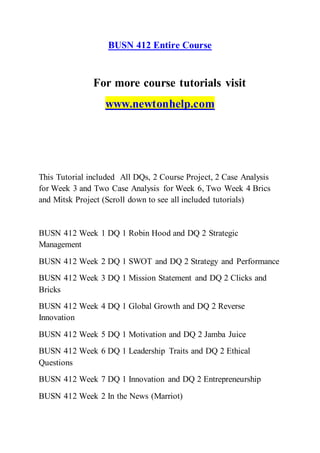 BUSN 412 Entire Course
For more course tutorials visit
www.newtonhelp.com
This Tutorial included All DQs, 2 Course Project, 2 Case Analysis
for Week 3 and Two Case Analysis for Week 6, Two Week 4 Brics
and Mitsk Project (Scroll down to see all included tutorials)
BUSN 412 Week 1 DQ 1 Robin Hood and DQ 2 Strategic
Management
BUSN 412 Week 2 DQ 1 SWOT and DQ 2 Strategy and Performance
BUSN 412 Week 3 DQ 1 Mission Statement and DQ 2 Clicks and
Bricks
BUSN 412 Week 4 DQ 1 Global Growth and DQ 2 Reverse
Innovation
BUSN 412 Week 5 DQ 1 Motivation and DQ 2 Jamba Juice
BUSN 412 Week 6 DQ 1 Leadership Traits and DQ 2 Ethical
Questions
BUSN 412 Week 7 DQ 1 Innovation and DQ 2 Entrepreneurship
BUSN 412 Week 2 In the News (Marriot)
 