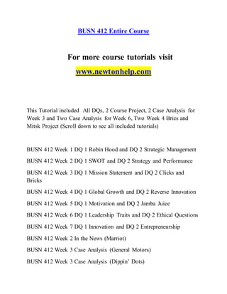 BUSN 412 Entire Course
For more course tutorials visit
www.newtonhelp.com
This Tutorial included All DQs, 2 Course Project, 2 Case Analysis for
Week 3 and Two Case Analysis for Week 6, Two Week 4 Brics and
Mitsk Project (Scroll down to see all included tutorials)
BUSN 412 Week 1 DQ 1 Robin Hood and DQ 2 Strategic Management
BUSN 412 Week 2 DQ 1 SWOT and DQ 2 Strategy and Performance
BUSN 412 Week 3 DQ 1 Mission Statement and DQ 2 Clicks and
Bricks
BUSN 412 Week 4 DQ 1 Global Growth and DQ 2 Reverse Innovation
BUSN 412 Week 5 DQ 1 Motivation and DQ 2 Jamba Juice
BUSN 412 Week 6 DQ 1 Leadership Traits and DQ 2 Ethical Questions
BUSN 412 Week 7 DQ 1 Innovation and DQ 2 Entrepreneurship
BUSN 412 Week 2 In the News (Marriot)
BUSN 412 Week 3 Case Analysis (General Motors)
BUSN 412 Week 3 Case Analysis (Dippin’ Dots)
 