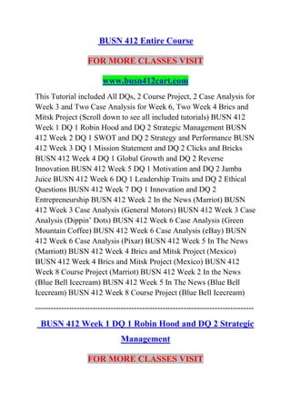 BUSN 412 Entire Course
FOR MORE CLASSES VISIT
www.busn412cart.com
This Tutorial included All DQs, 2 Course Project, 2 Case Analysis for
Week 3 and Two Case Analysis for Week 6, Two Week 4 Brics and
Mitsk Project (Scroll down to see all included tutorials) BUSN 412
Week 1 DQ 1 Robin Hood and DQ 2 Strategic Management BUSN
412 Week 2 DQ 1 SWOT and DQ 2 Strategy and Performance BUSN
412 Week 3 DQ 1 Mission Statement and DQ 2 Clicks and Bricks
BUSN 412 Week 4 DQ 1 Global Growth and DQ 2 Reverse
Innovation BUSN 412 Week 5 DQ 1 Motivation and DQ 2 Jamba
Juice BUSN 412 Week 6 DQ 1 Leadership Traits and DQ 2 Ethical
Questions BUSN 412 Week 7 DQ 1 Innovation and DQ 2
Entrepreneurship BUSN 412 Week 2 In the News (Marriot) BUSN
412 Week 3 Case Analysis (General Motors) BUSN 412 Week 3 Case
Analysis (Dippin’ Dots) BUSN 412 Week 6 Case Analysis (Green
Mountain Coffee) BUSN 412 Week 6 Case Analysis (eBay) BUSN
412 Week 6 Case Analysis (Pixar) BUSN 412 Week 5 In The News
(Marriott) BUSN 412 Week 4 Brics and Mitsk Project (Mexico)
BUSN 412 Week 4 Brics and Mitsk Project (Mexico) BUSN 412
Week 8 Course Project (Marriot) BUSN 412 Week 2 In the News
(Blue Bell Icecream) BUSN 412 Week 5 In The News (Blue Bell
Icecream) BUSN 412 Week 8 Course Project (Blue Bell Icecream)
------------------------------------------------------------------------------------
BUSN 412 Week 1 DQ 1 Robin Hood and DQ 2 Strategic
Management
FOR MORE CLASSES VISIT
 
